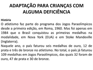 ADAPTAÇÃO PARA CRIANÇAS COM
ALGUMA DEFICIÊNCIA
História
O atletismo faz parte do programa dos Jogos Paraolímpicos
desde a primeira edição, em Roma, 1960. Mas foi apenas em
1984 que o Brasil conquistou as primeiras medalhas na
modalidade, em Nova York (EUA) e em Stoke Mandeville
(Inglaterra).
Naquele ano, o país faturou seis medalhas de ouro, 12 de
prata e três de bronze no atletismo. No total, o país já faturou
109 medalhas em Jogos Paraolímpicos, das quais 32 foram de
ouro, 47 de prata e 30 de bronze.
 