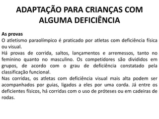 ADAPTAÇÃO PARA CRIANÇAS COM
ALGUMA DEFICIÊNCIA
As provas
O atletismo paraolímpico é praticado por atletas com deficiência física
ou visual.
Há provas de corrida, saltos, lançamentos e arremessos, tanto no
feminino quanto no masculino. Os competidores são divididos em
grupos, de acordo com o grau de deficiência constatado pela
classificação funcional.
Nas corridas, os atletas com deficiência visual mais alta podem ser
acompanhados por guias, ligados a eles por uma corda. Já entre os
deficientes físicos, há corridas com o uso de próteses ou em cadeiras de
rodas.
 