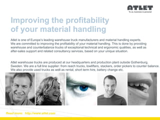 Improving the profitability  of your material handling Read more:  http://www.atlet.com Atlet is one of Europe’s leading warehouse truck manufacturers and material handling experts.  We are committed to improving the profitability of your material handling. This is done by providing  warehouse and counterbalance trucks of exceptional technical and ergonomic qualities, as well as  after-sales support and related consultancy services, based on your unique situation. Atlet warehouse trucks are produced at our headquarters and production plant outside Gothenburg,  Sweden. We are a full line supplier: from reach trucks, lowlifters, stackers, order pickers to counter balance.  We also provide used trucks as well as rental, short term hire, battery change etc.  
