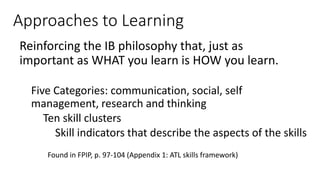 Approaches to Learning
Reinforcing the IB philosophy that, just as
important as WHAT you learn is HOW you learn.
Five Categories: communication, social, self
management, research and thinking
Ten skill clusters
Skill indicators that describe the aspects of the skills
Found in FPIP, p. 97-104 (Appendix 1: ATL skills framework)
 