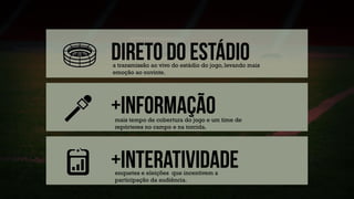 a transmissão ao vivo do estádio do jogo, levando mais
emoção ao ouvinte.
mais tempo de cobertura do jogo e um time de
repórteres no campo e na torcida.
enquetes e eleições que incentivem a
participação da audiência.
 