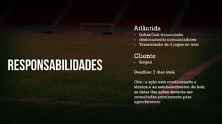 Atlântida
- linhas/link transmissão
- deslocamento comunicadores
- Transmissão de 4 jogos no total
Cliente
- Slogan
Deadline: 7 dias úteis
Obs.: a ação está condicionada a
técnica e ao estabelecimento de link;
as datas das ações deverão ser
consultadas previamente para
agendamento
 