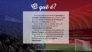 O quê é?
Concurso Cultural que levará 1 gremista e 1
colorado + acompanhantes para assistir à jogos
da dupla Grenal na Skybox do ATL Grenal no
Beira Rio e no Camarote da Arena.
Os vencedores irão ao estádio com a van
exclusiva do Mordomia junto com os
comunicadores da Atlântida.
Ficarão nas comodidades dos estádios com
Marcos Piangers, que estará participando da
Transmissão Ao vivo do Grenal pela Atlântida.
Os participantes ganharão uma camiseta
Comemorativa da ação com logo do
Patrocinador.
Comunicador poderá sofrer alterações, conforme a agenda
 