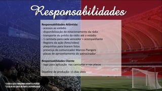 Responsabilidades
Responsabilidades Atlântida:
- acessos ao estádio
- disponibilização do estacionamento da rádio
- transporte do prédio da rádio até o estádio
- 1 camiseta para cada vencedor + acompanhante
- Registro da ação (foto/vídeo)
- plaquinhas para tirarem fotos
- presença do comunicador Marcos Piangers
- placas de aproveitamento do patrocinador
Responsabilidades Cliente
- logo para aplicação nas camisetas e nas placas
Deadline de produção: 15 dias úteis
*
 