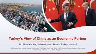 Turkey’s View of China as an Economic Partner
Dr. Altay Atlı, Koç University and Reanda Turkey, Istanbul
NUS Middle East Institute Annual Conference “The Middle East Pivot: China’s BRI Between Geostrategy and Commercial
Opportunity” February 11-12, 2019, Singapore
 