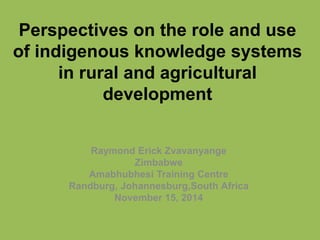 Perspectives on the role and use 
of indigenous knowledge systems 
in rural and agricultural 
development 
Raymond Erick Zvavanyange 
Zimbabwe 
Amabhubhesi Training Centre 
Randburg, Johannesburg,South Africa 
November 15, 2014 
 