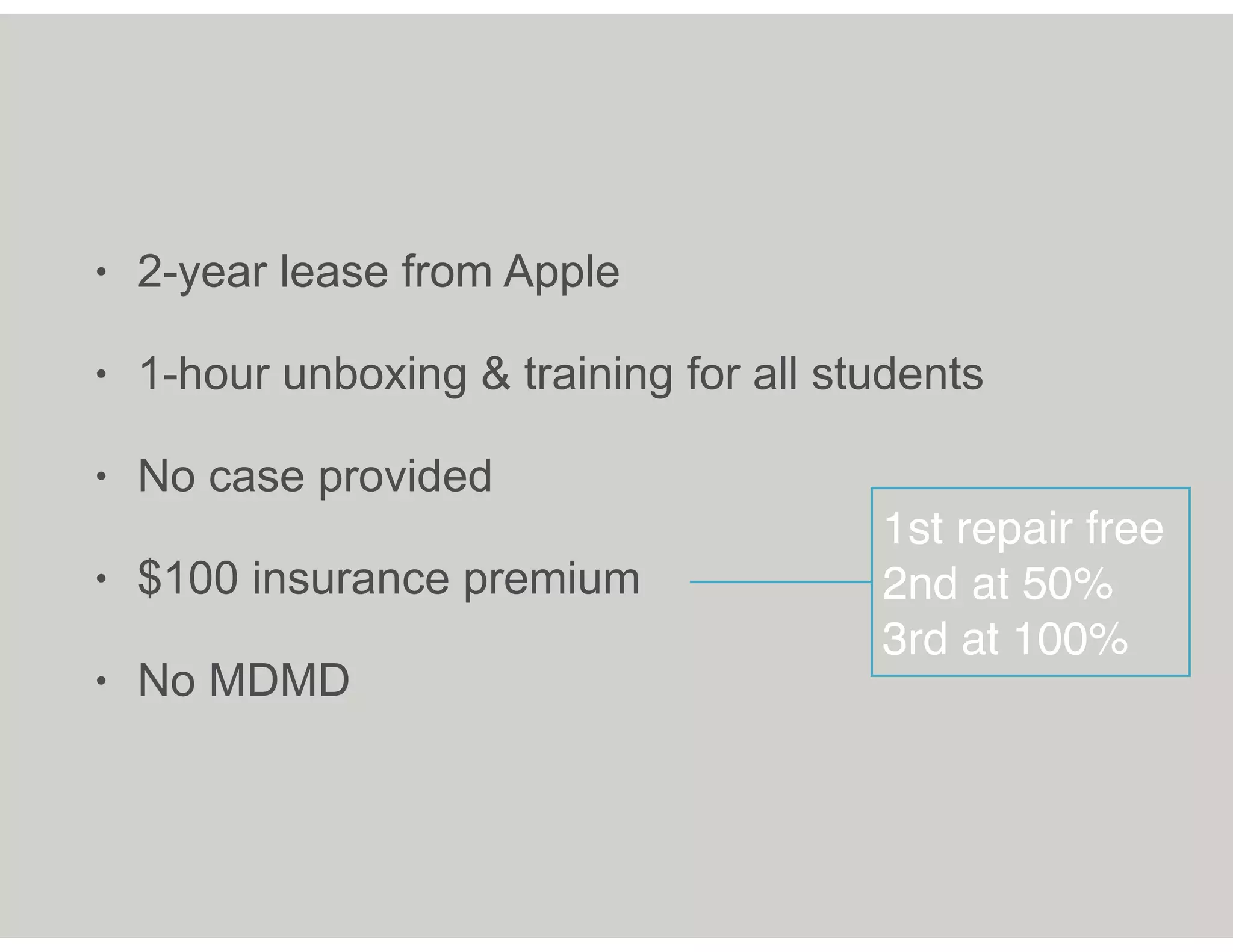 • 2-year lease from Apple
• 1-hour unboxing & training for all students
• No case provided
• $100 insurance premium
• No MDMD
1st repair free
2nd at 50%
3rd at 100%
 