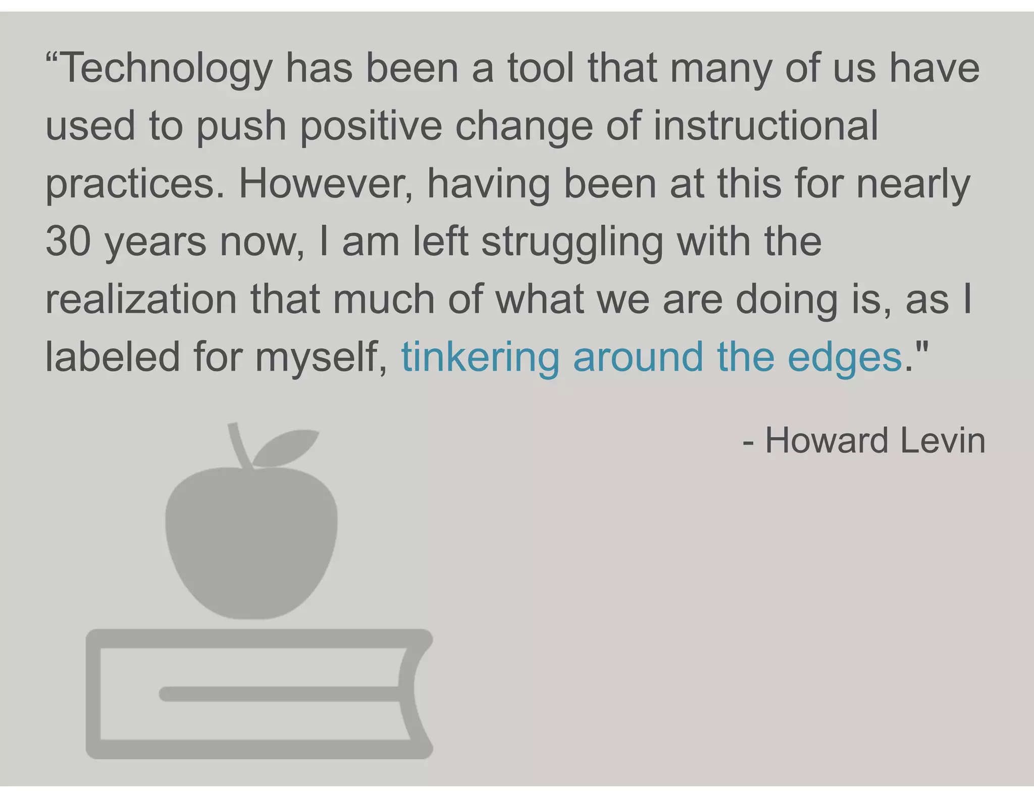 “Technology has been a tool that many of us have
used to push positive change of instructional
practices. However, having been at this for nearly
30 years now, I am left struggling with the
realization that much of what we are doing is, as I
labeled for myself, tinkering around the edges."
- Howard Levin
 