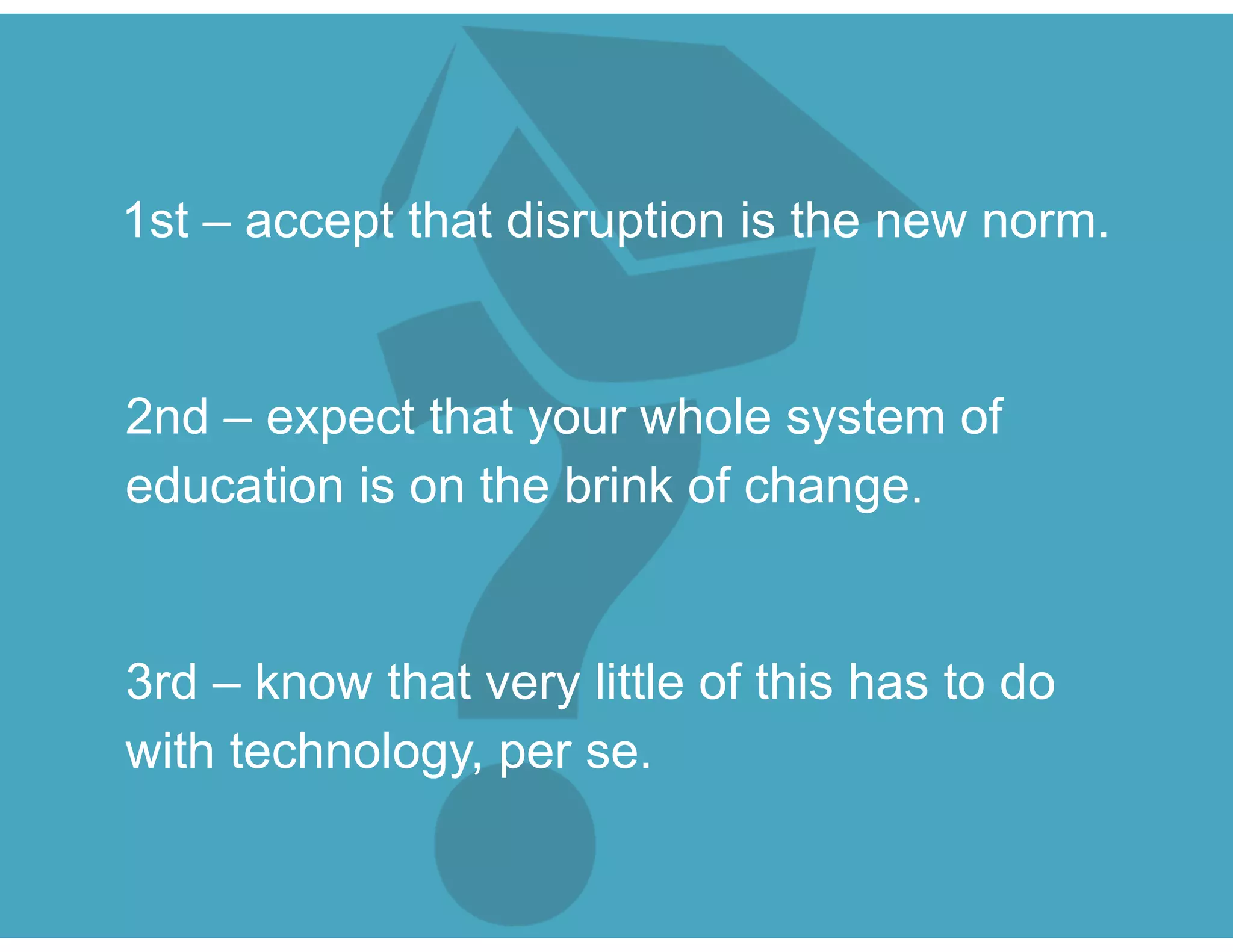 1st – accept that disruption is the new norm.
2nd – expect that your whole system of
education is on the brink of change.
3rd – know that very little of this has to do
with technology, per se.
 