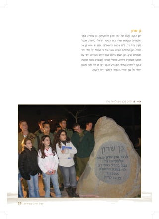 ‫גן שרון‬
                        ‫הגן הוקם לזכרו של סרן שרון אלמקיאס, בן עתלית ובוגר‬
                        ‫הפנימייה הצבאית שליד בית הספר הריאלי בחיפה, שנפל‬
                        ‫בקרב בהר דב, כ"ח בטבת התשס"ה, 5002.1.9 והוא בן 42‬
                        ‫בנפלו. הגן והפסלים תוכננו ועוצבו על ידי הפסל רפי פלד, ידיד‬
                        ‫משפחת שרון. הגן משלב בתוכו אתר זיכרון והנצחה, יחד עם‬
                        ‫מתקני משחקים לילדים, ספסלי מנוחה למבוגרים ואתר מורשת‬
                        ‫וביקור ליחידות צבאיות ומבקרים רבים היוצרים יחד מעין מפגש‬
                                   ‫ייחודי של עבר ועתיד, הנצחה והמשך חיות ותקווה.‬




                                               ‫איור 5: ילדים מסבירים לחיילי גולני‬




‫שביל הרכס בעתלית | 32‬
 