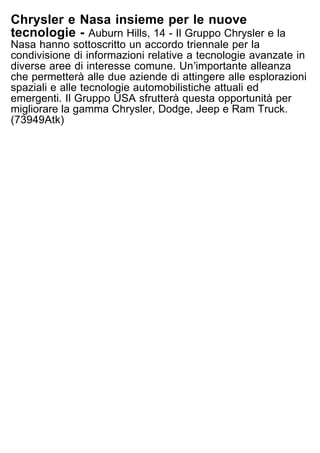 Chrysler e Nasa insieme per le nuove
tecnologie - Auburn Hills, 14 - Il Gruppo Chrysler e la
Nasa hanno sottoscritto un accordo triennale per la
condivisione di informazioni relative a tecnologie avanzate in
diverse aree di interesse comune. Unʼimportante alleanza
che permetterà alle due aziende di attingere alle esplorazioni
spaziali e alle tecnologie automobilistiche attuali ed
emergenti. Il Gruppo USA sfrutterà questa opportunità per
migliorare la gamma Chrysler, Dodge, Jeep e Ram Truck.
(73949Atk)
 