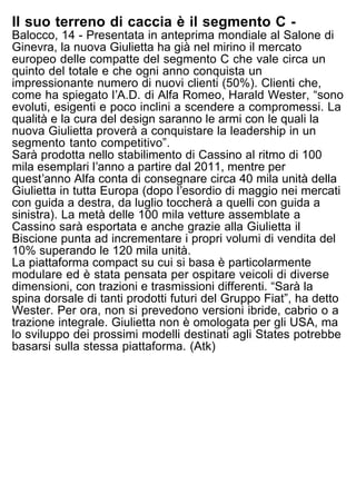 Il suo terreno di caccia è il segmento C -
Balocco, 14 - Presentata in anteprima mondiale al Salone di
Ginevra, la nuova Giulietta ha già nel mirino il mercato
europeo delle compatte del segmento C che vale circa un
quinto del totale e che ogni anno conquista un
impressionante numero di nuovi clienti (50%). Clienti che,
come ha spiegato lʼA.D. di Alfa Romeo, Harald Wester, “sono
evoluti, esigenti e poco inclini a scendere a compromessi. La
qualità e la cura del design saranno le armi con le quali la
nuova Giulietta proverà a conquistare la leadership in un
segmento tanto competitivo”.
Sarà prodotta nello stabilimento di Cassino al ritmo di 100
mila esemplari lʼanno a partire dal 2011, mentre per
questʼanno Alfa conta di consegnare circa 40 mila unità della
Giulietta in tutta Europa (dopo lʼesordio di maggio nei mercati
con guida a destra, da luglio toccherà a quelli con guida a
sinistra). La metà delle 100 mila vetture assemblate a
Cassino sarà esportata e anche grazie alla Giulietta il
Biscione punta ad incrementare i propri volumi di vendita del
10% superando le 120 mila unità.
La piattaforma compact su cui si basa è particolarmente
modulare ed è stata pensata per ospitare veicoli di diverse
dimensioni, con trazioni e trasmissioni differenti. “Sarà la
spina dorsale di tanti prodotti futuri del Gruppo Fiat”, ha detto
Wester. Per ora, non si prevedono versioni ibride, cabrio o a
trazione integrale. Giulietta non è omologata per gli USA, ma
lo sviluppo dei prossimi modelli destinati agli States potrebbe
basarsi sulla stessa piattaforma. (Atk)
 