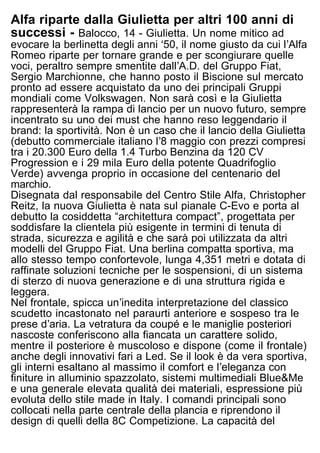Alfa riparte dalla Giulietta per altri 100 anni di
successi - Balocco, 14 - Giulietta. Un nome mitico ad
evocare la berlinetta degli anni ʻ50, il nome giusto da cui lʼAlfa
Romeo riparte per tornare grande e per scongiurare quelle
voci, peraltro sempre smentite dallʼA.D. del Gruppo Fiat,
Sergio Marchionne, che hanno posto il Biscione sul mercato
pronto ad essere acquistato da uno dei principali Gruppi
mondiali come Volkswagen. Non sarà così e la Giulietta
rappresenterà la rampa di lancio per un nuovo futuro, sempre
incentrato su uno dei must che hanno reso leggendario il
brand: la sportività. Non è un caso che il lancio della Giulietta
(debutto commerciale italiano lʼ8 maggio con prezzi compresi
tra i 20.300 Euro della 1.4 Turbo Benzina da 120 CV
Progression e i 29 mila Euro della potente Quadrifoglio
Verde) avvenga proprio in occasione del centenario del
marchio.
Disegnata dal responsabile del Centro Stile Alfa, Christopher
Reitz, la nuova Giulietta è nata sul pianale C-Evo e porta al
debutto la cosiddetta “architettura compact”, progettata per
soddisfare la clientela più esigente in termini di tenuta di
strada, sicurezza e agilità e che sarà poi utilizzata da altri
modelli del Gruppo Fiat. Una berlina compatta sportiva, ma
allo stesso tempo confortevole, lunga 4,351 metri e dotata di
raffinate soluzioni tecniche per le sospensioni, di un sistema
di sterzo di nuova generazione e di una struttura rigida e
leggera.
Nel frontale, spicca unʼinedita interpretazione del classico
scudetto incastonato nel paraurti anteriore e sospeso tra le
prese dʼaria. La vetratura da coupé e le maniglie posteriori
nascoste conferiscono alla fiancata un carattere solido,
mentre il posteriore è muscoloso e dispone (come il frontale)
anche degli innovativi fari a Led. Se il look è da vera sportiva,
gli interni esaltano al massimo il comfort e lʼeleganza con
finiture in alluminio spazzolato, sistemi multimediali Blue&Me
e una generale elevata qualità dei materiali, espressione più
evoluta dello stile made in Italy. I comandi principali sono
collocati nella parte centrale della plancia e riprendono il
design di quelli della 8C Competizione. La capacità del
bagagliaio è di 350 litri.
La sportività della Giulietta si esprime soprattutto
 