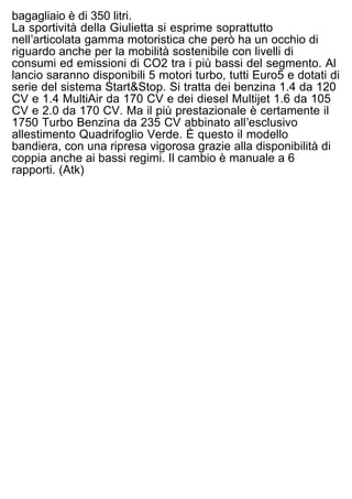 design di quelli della 8C Competizione. La capacità del
bagagliaio è di 350 litri.
La sportività della Giulietta si esprime soprattutto
nellʼarticolata gamma motoristica che però ha un occhio di
riguardo anche per la mobilità sostenibile con livelli di
consumi ed emissioni di CO2 tra i più bassi del segmento. Al
lancio saranno disponibili 5 motori turbo, tutti Euro5 e dotati di
serie del sistema Start&Stop. Si tratta dei benzina 1.4 da 120
CV e 1.4 MultiAir da 170 CV e dei diesel Multijet 1.6 da 105
CV e 2.0 da 170 CV. Ma il più prestazionale è certamente il
1750 Turbo Benzina da 235 CV abbinato allʼesclusivo
allestimento Quadrifoglio Verde. È questo il modello
bandiera, con una ripresa vigorosa grazie alla disponibilità di
coppia anche ai bassi regimi. Il cambio è manuale a 6
rapporti. (Atk)
 