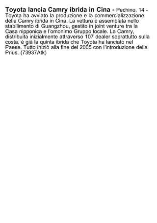Toyota lancia Camry ibrida in Cina - Pechino, 14 -
Toyota ha avviato la produzione e la commercializzazione
della Camry ibrida in Cina. La vettura è assemblata nello
stabilimento di Guangzhou, gestito in joint venture tra la
Casa nipponica e lʼomonimo Gruppo locale. La Camry,
distribuita inizialmente attraverso 107 dealer soprattutto sulla
costa, è già la quinta ibrida che Toyota ha lanciato nel
Paese. Tutto iniziò alla fine del 2005 con lʼintroduzione della
Prius. (73937Atk)
 