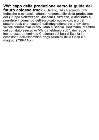 VW: capo della produzione verso la guida del
futuro colosso truck - Berlino, 14 - Secondo fonti
tedesche e svedesi, lʼattuale responsabile della produzione
del Gruppo Volkswagen, Jochem Heizmann, è destinato a
prendere il comando dellʼauspicato nuovo colosso del
settore truck che nascerà dallʼintegrazione tra la divisione
veicoli commerciali di VW, Man e Scania. Heizmann, membro
del comitato esecutivo VW da febbraio 2007, dovrebbe
inoltre essere nominato Chairman del board Scania in
occasione dellʼassemblea degli azionisti della Casa il 6
maggio. (73941Atk)
 