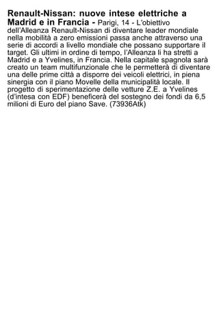 Renault-Nissan: nuove intese elettriche a
Madrid e in Francia - Parigi, 14 - Lʼobiettivo
dellʼAlleanza Renault-Nissan di diventare leader mondiale
nella mobilità a zero emissioni passa anche attraverso una
serie di accordi a livello mondiale che possano supportare il
target. Gli ultimi in ordine di tempo, lʼAlleanza li ha stretti a
Madrid e a Yvelines, in Francia. Nella capitale spagnola sarà
creato un team multifunzionale che le permetterà di diventare
una delle prime città a disporre dei veicoli elettrici, in piena
sinergia con il piano Movelle della municipalità locale. Il
progetto di sperimentazione delle vetture Z.E. a Yvelines
(dʼintesa con EDF) beneficerà del sostegno dei fondi da 6,5
milioni di Euro del piano Save. (73936Atk)
 