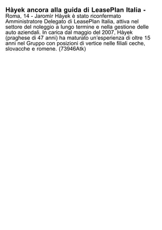 Hàyek ancora alla guida di LeasePlan Italia -
Roma, 14 - Jaromìr Hàyek è stato riconfermato
Amministratore Delegato di LeasePlan Italia, attiva nel
settore del noleggio a lungo termine e nella gestione delle
auto aziendali. In carica dal maggio del 2007, Hàyek
(praghese di 47 anni) ha maturato unʼesperienza di oltre 15
anni nel Gruppo con posizioni di vertice nelle filiali ceche,
slovacche e romene. (73946Atk)
 