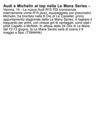 Audi e Michelin al top nella Le Mans Series -
Verona, 14 - La nuova Audi R15 TDI (conosciuta
internamente come R15 plus), equipaggiata con pneumatici
Michelin, ha trionfato nella 8 Ore di Le Castellet, primo
appuntamento stagionale della Le Mans Series. A tagliare il
traguardo per primi, con cinque giri di vantaggio, sono stati i
piloti Capello e McNish. In attesa della 24 Ore di Le Mans
del 12-13 giugno, la Le Mans Series sarà di scena il 9
maggio a Spa. (73944Atk)
 