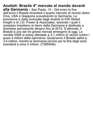 Analisti: Brasile 4° mercato al mondo davanti
alla Germania - San Paolo, 14 - Già entro la fine
dellʼanno il Brasile diventerà il quarto mercato al mondo dietro
Cina, USA e Giappone scavalcando la Germania. La
previsione è stata avanzata dagli analisti di IHS Global
Insight e di J.D. Power & Associates, secondo i quali il
sorpasso brasiliano ai danni della Germania è destinato a
diventare permanente almeno fino al 2015. Dʼaltronde, il
Brasile è uno dei tre grandi mercati emergenti di oggi. Le
vendite 2009 si erano attestate a 3,1 milioni di veicoli contro i
quasi 4 milioni della Germania. Questʼanno il Brasile salirà a
3,4 milioni, mentre la Germania (anche per la fine degli aiuti)
scenderà a circa 3 milioni. (73954Atk)
 