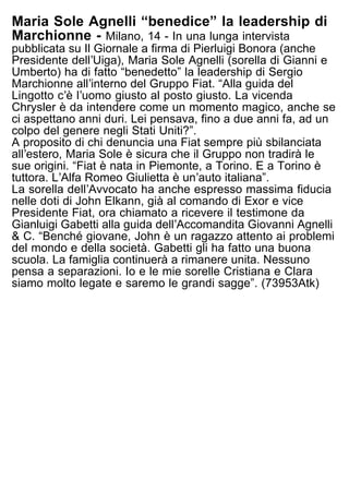 Maria Sole Agnelli “benedice” la leadership di
Marchionne - Milano, 14 - In una lunga intervista
pubblicata su Il Giornale a firma di Pierluigi Bonora (anche
Presidente dellʼUiga), Maria Sole Agnelli (sorella di Gianni e
Umberto) ha di fatto “benedetto” la leadership di Sergio
Marchionne allʼinterno del Gruppo Fiat. “Alla guida del
Lingotto cʼè lʼuomo giusto al posto giusto. La vicenda
Chrysler è da intendere come un momento magico, anche se
ci aspettano anni duri. Lei pensava, fino a due anni fa, ad un
colpo del genere negli Stati Uniti?”.
A proposito di chi denuncia una Fiat sempre più sbilanciata
allʼestero, Maria Sole è sicura che il Gruppo non tradirà le
sue origini. “Fiat è nata in Piemonte, a Torino. E a Torino è
tuttora. LʼAlfa Romeo Giulietta è unʼauto italiana”.
La sorella dellʼAvvocato ha anche espresso massima fiducia
nelle doti di John Elkann, già al comando di Exor e vice
Presidente Fiat, ora chiamato a ricevere il testimone da
Gianluigi Gabetti alla guida dellʼAccomandita Giovanni Agnelli
& C. “Benché giovane, John è un ragazzo attento ai problemi
del mondo e della società. Gabetti gli ha fatto una buona
scuola. La famiglia continuerà a rimanere unita. Nessuno
pensa a separazioni. Io e le mie sorelle Cristiana e Clara
siamo molto legate e saremo le grandi sagge”. (73953Atk)
 