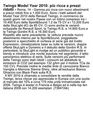 Twingo Model Year 2010: più ricca a prezzi
ridotti - Roma, 14 - Gamma più ricca con nuovi allestimenti
a prezzi ridotti fino a 1.000 Euro. Sono i tratti salienti del
Model Year 2010 della Renault Twingo, in commercio da
questi giorni nel nostro Paese con un listino compreso tra i
10.400 Euro della Sport&Sound 1.2 da 75 CV e i 13.200 Euro
della SkyLight dCi da 85 CV. Ci sono anche le varianti
sviluppate da Renault Sport, la Twingo R.S. a 14.800 Euro e
la Twingo Gordini R.S. a 16.300 Euro.
Rispetto alla serie precedente, la vettura prevede nuovo
allestimento interno per la Sport&Sound, poggiatesta
posteriori e specchietto di cortesia di serie già dal livello
Expression, climatizzatore base su tutte le versioni, doppia
offerta SkyLight e Dynamic e il debutto della Gordini R.S. In
particolare, la SkyLight si rivolge ad un pubblico giovanile e
trendy e introduce una novità assoluta nel segmento: il tetto
panoramico elettrico di serie. Sulle versioni più performanti
della Twingo sono stati ridotti i consumi ed abbattute le
emissioni di CO2 (ad esempio 132 g/km per il motore TCe da
100 CV). Previste inoltre le inedite tinte di carrozzeria Bianco
Vaniglia e Marrone Sienna Shiny, oltre allʼesclusivo Bianco
Ghiaccio con Black Pack sulla R.S.
  Il MY 2010 è chiamato a consolidare le vendite della
Twingo, terza citycar più apprezzata in Europa con una quota
di mercato del 10% e circa 175 mila unità immatricolate nel
2009. Twingo è leader in Francia e Belgio ed è nella top ten
italiana 2009 con 14.200 esemplari. (73947Atk)
 