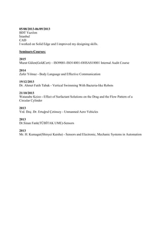 05/08/2013-06/09/2013
BDT Yazılım
İstanbul
CAD
I worked on Solid Edge and I improved my designing skills.
Seminars-Courses:
2015
Murat Gülen(GoldCert) – ISO9001-ISO14001-OHSAS18001 Internal Audit Course
2014
Zafer Yılmaz - Body Language and Effective Communication
19/12/2013
Dr. Ahmet Fatih Tabak - Vertical Swimming With Bacteria-like Robots
21/10/2013
Watanabe Keizo - Effect of Surfactant Solutions on the Drag and the Flow Pattern of a
Circular Cylinder
2013
Yrd. Doç. Dr. Ertuğrul Çetinsoy - Unmanned Aero Vehicles
2013
Dr.Sinan Fank(TÜBİTAK UME)-Sensors
2013
Mr. H. Kumagai(Shinyei Kaisha) - Sensors and Electronic, Mechanic Systems in Automation
 
