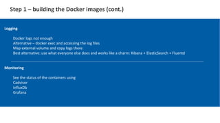 Step 1 – building the Docker images (cont.)
Logging
Docker logs not enough
Alternative – docker exec and accessing the log files
Map external volume and copy logs there
Best alternative: use what everyone else does and works like a charm: Kibana + ElasticSearch + Fluentd
Monitoring
See the status of the containers using
Cadvisor
influxDb
Grafana
 
