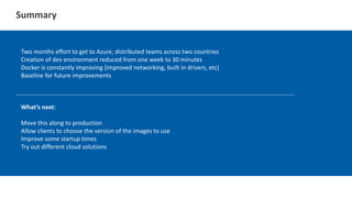 Summary
Two months effort to get to Azure, distributed teams across two countries
Creation of dev environment reduced from one week to 30 minutes
Docker is constantly improving (improved networking, built in drivers, etc)
Baseline for future improvements
What’s next:
Move this along to production
Allow clients to choose the version of the images to use
Improve some startup times
Try out different cloud solutions
 