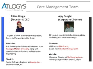 Core Management Team
Ritika Garga
(Founder & CEO)
Ajay Sanghi
(Corporate Director)
10 years of work experience in large-scale,
heavy-traffic web & mobile design
Education:
B.Sc in Computer Science with Honors from
Carnegie Mellon University along with
specializations in Business and Computer
Engineering
Work Ex:
Senior Software Engineer at Google, Inc. –
Mountain View, CA
36 years of experience in business strategy,
marketing and innovation design.
Education:
MBA from IIM Calcutta,
B.Com from Shri Ram College Delhi
Work Ex:
Managing Director at ShriKrsna Motors –
formally Sanghi Motors / WISM, Jaipur
 