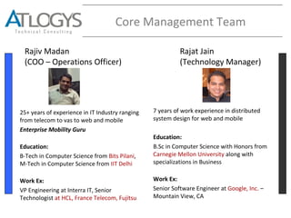 Core Management Team
Rajiv Madan
(COO – Operations Officer)
Rajat Jain
(Technology Manager)
25+ years of experience in IT Industry ranging
from telecom to vas to web and mobile
Enterprise Mobility Guru
Education:
B-Tech in Computer Science from Bits Pilani,
M-Tech in Computer Science from IIT Delhi
Work Ex:
VP Engineering at Interra IT, Senior
Technologist at HCL, France Telecom, Fujitsu
7 years of work experience in distributed
system design for web and mobile
Education:
B.Sc in Computer Science with Honors from
Carnegie Mellon University along with
specializations in Business
Work Ex:
Senior Software Engineer at Google, Inc. –
Mountain View, CA
 