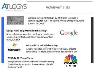 Achievements
Selected as Top 20 startups by IIT (Indian Institute of
Technology) for eDC – IIT Delhi’s Annual Entrepreneurship
Summit for 2012
Google Anita Borg Memorial Scholarships
Atlogys Founder awarded the Google prestigious
scholarship for technical leadership in Mountain
View, CA, USA
Microsoft Technical Scholarship
Atlogys Founder awarded the prestigious Microsoft
scholarship for technical excellence at Redmond, WA
CNBC-TV 18 (Young Turks)
Atlogys showcased on National TV on the Young
Turks show by Journalist Shereen Bhan of CNBC
Business TV-18
 