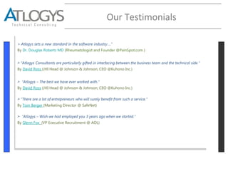 Our Testimonials
> Atlogys sets a new standard in the software industry….”
By Dr. Douglas Roberts MD (Rheumatologist and Founder @PainSpot.com )
˃ “Atlogys Consultants are particularly gifted in interfacing between the business team and the technical side.”
By David Ross (JHI Head @ Johnson & Johnson; CEO @Kuhono Inc.)
˃ “Atlogys – The best we have ever worked with.”
By David Ross (JHI Head @ Johnson & Johnson; CEO @Kuhono Inc.)
˃ “There are a lot of entrepreneurs who will surely benefit from such a service.”
By Tom Berger (Marketing Director @ SafeNet)
˃ “Atlogys – Wish we had employed you 3 years ago when we started.”
By Glenn Fox (VP Executive Recruitment @ AOL)
> Atlogys sets a new standard in the software industry….”
By Dr. Douglas Roberts MD (Rheumatologist and Founder @PainSpot.com )
˃ “Atlogys Consultants are particularly gifted in interfacing between the business team and the technical side.”
By David Ross (JHI Head @ Johnson & Johnson; CEO @Kuhono Inc.)
˃ “Atlogys – The best we have ever worked with.”
By David Ross (JHI Head @ Johnson & Johnson; CEO @Kuhono Inc.)
˃ “There are a lot of entrepreneurs who will surely benefit from such a service.”
By Tom Berger (Marketing Director @ SafeNet)
˃ “Atlogys – Wish we had employed you 3 years ago when we started.”
By Glenn Fox (VP Executive Recruitment @ AOL)
 