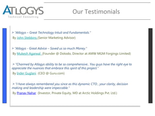 Our Testimonials
˃ “Atlogys – Great Technology Intuit and Fundamentals.”
By John Stebbins (Senior Marketing Advisor)
˃ “Atlogys - Great Advice – Saved us so much Money.”
By Mukesh Agarwal (Founder @ Dotodo, Director at AMW MGM Forgings Limited)
˃ “Charmed by Atlogys ability to be so comprehensive.. You guys have the right eye to
appreciate the nuances that embrace this spirit of this project.”
By Inder Guglani (CEO @ Guru.com)
˃ “I have always remembered you since as this dynamic CTO , your clarity, decision
making and leadership were impeccable.”
By Pranav Nahar (Investor, Private Equity, MD at Arctic Holdings Pvt. Ltd.)
˃ “Atlogys – Great Technology Intuit and Fundamentals.”
By John Stebbins (Senior Marketing Advisor)
˃ “Atlogys - Great Advice – Saved us so much Money.”
By Mukesh Agarwal (Founder @ Dotodo, Director at AMW MGM Forgings Limited)
˃ “Charmed by Atlogys ability to be so comprehensive.. You guys have the right eye to
appreciate the nuances that embrace this spirit of this project.”
By Inder Guglani (CEO @ Guru.com)
˃ “I have always remembered you since as this dynamic CTO , your clarity, decision
making and leadership were impeccable.”
By Pranav Nahar (Investor, Private Equity, MD at Arctic Holdings Pvt. Ltd.)
 