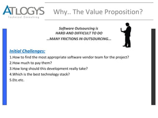 Why.. The Value Proposition?
Software Outsourcing is
HARD AND DIFFICULT TO DO
…MANY FRICTIONS IN OUTSOURCING...
Initial Challenges:
1.How to find the most appropriate software vendor team for the project?
2.How much to pay them?
3.How long should this development really take?
4.Which is the best technology stack?
5.Etc.etc.
 