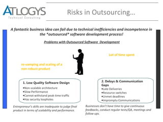 Risks in Outsourcing…
A fantastic business idea can fail due to technical inefficiencies and incompetence in
the *outsourced* software development process!
1. Low Quality Software Design
•Non-scalable architecture
•Slow Performance
•Cannot withstand peak-time traffic
•Has security loopholes
2. Delays & Communication
Gaps
•Late Deliveries
•Resource switches
•Unmet deadlines
•Impromptu Communications
Repeated Software
Expenditures on
re-vamping and scaling of a
non robust product.
Lot of time spent in
*managing* the
offshore
development
process.
Problems with Outsourced Software Development
Entrepreneur’s skills are inadequate to judge final
product in terms of scalability and performance.
Businesses don’t have time to give continuous
feedbacks, conduct regular tests/QA, meetings and
follow-ups.
 