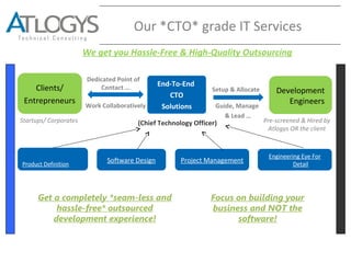 Our *CTO* grade IT Services
End-To-End
CTO
Solutions
Clients/
Entrepreneurs
Development
Engineers
Dedicated Point of
Contact …
Work Collaboratively
Setup & Allocate
Guide, Manage
& Lead …
(Chief Technology Officer) Pre-screened & Hired by
Atlogys OR the client
Product Definition
Software Design
Startups/ Corporates
Project Management
Get a completely *seam-less and
hassle-free* outsourced
development experience!
Focus on building your
business and NOT the
software!
Engineering Eye For
Detail
We get you Hassle-Free & High-Quality Outsourcing
 