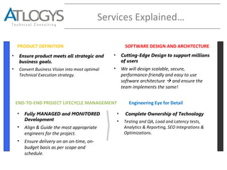 Services Explained…
PRODUCT DEFINITION SOFTWARE DESIGN AND ARCHITECTURE
END-TO-END PROJECT LIFECYCLE MANAGEMENT
• Ensure product meets all strategic and
business goals.
• Convert Business Vision into most optimal
Technical Execution strategy.
• Cutting-Edge Design to support millions
of users
• We will design scalable, secure,
performance-friendly and easy to use
software architecture  and ensure the
team implements the same!
• Fully MANAGED and MONITORED
Development
• Align & Guide the most appropriate
engineers for the project.
• Ensure delivery on an on-time, on-
budget basis as per scope and
schedule.
• Complete Ownership of Technology
• Testing and QA, Load and Latency tests,
Analytics & Reporting, SEO Integrations &
Optimizations.
Engineering Eye for Detail
 