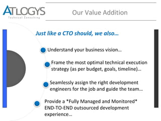 Understand your business vision…
Seamlessly assign the right development
engineers for the job and guide the team…
Provide a *Fully Managed and Monitored*
END-TO-END outsourced development
experience…
Our Value Addition
Frame the most optimal technical execution
strategy (as per budget, goals, timeline)…
Just like a CTO should, we also…
 