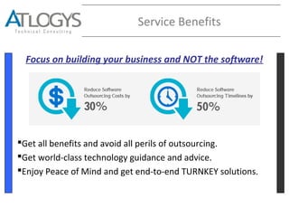 Service Benefits
Focus on building your business and NOT the software!
Get all benefits and avoid all perils of outsourcing.
Get world-class technology guidance and advice.
Enjoy Peace of Mind and get end-to-end TURNKEY solutions.
 