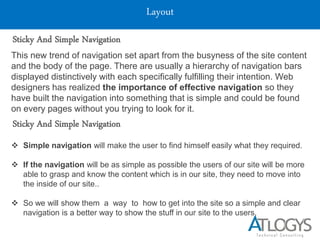 Layout
Sticky And Simple Navigation
This new trend of navigation set apart from the busyness of the site content
and the body of the page. There are usually a hierarchy of navigation bars
displayed distinctively with each specifically fulfilling their intention. Web
designers has realized the importance of effective navigation so they
have built the navigation into something that is simple and could be found
on every pages without you trying to look for it.
Sticky And Simple Navigation
 Simple navigation will make the user to find himself easily what they required.
 If the navigation will be as simple as possible the users of our site will be more
able to grasp and know the content which is in our site, they need to move into
the inside of our site..
 So we will show them a way to how to get into the site so a simple and clear
navigation is a better way to show the stuff in our site to the users.
 