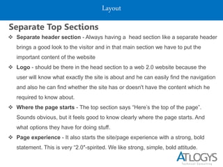Layout
Separate Top Sections
 Separate header section - Always having a head section like a separate header
brings a good look to the visitor and in that main section we have to put the
important content of the website
 Logo - should be there in the head section to a web 2.0 website because the
user will know what exactly the site is about and he can easily find the navigation
and also he can find whether the site has or doesn't have the content which he
required to know about.
 Where the page starts - The top section says “Here’s the top of the page”.
Sounds obvious, but it feels good to know clearly where the page starts. And
what options they have for doing stuff.
 Page experience - It also starts the site/page experience with a strong, bold
statement. This is very “2.0″-spirited. We like strong, simple, bold attitude.
 