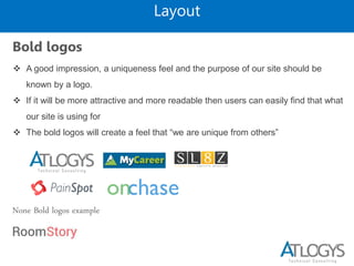 Layout
Bold logos
 A good impression, a uniqueness feel and the purpose of our site should be
known by a logo.
 If it will be more attractive and more readable then users can easily find that what
our site is using for
 The bold logos will create a feel that “we are unique from others”
None Bold logos example
 