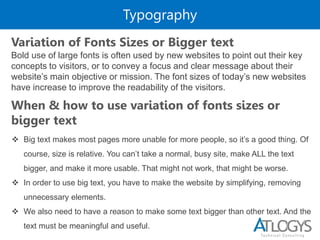 Typography
Bold use of large fonts is often used by new websites to point out their key
concepts to visitors, or to convey a focus and clear message about their
website’s main objective or mission. The font sizes of today’s new websites
have increase to improve the readability of the visitors.
Variation of Fonts Sizes or Bigger text
When & how to use variation of fonts sizes or
bigger text
 Big text makes most pages more unable for more people, so it’s a good thing. Of
course, size is relative. You can’t take a normal, busy site, make ALL the text
bigger, and make it more usable. That might not work, that might be worse.
 In order to use big text, you have to make the website by simplifying, removing
unnecessary elements.
 We also need to have a reason to make some text bigger than other text. And the
text must be meaningful and useful.
 