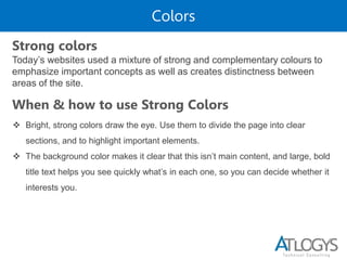 Colors
Today’s websites used a mixture of strong and complementary colours to
emphasize important concepts as well as creates distinctness between
areas of the site.
Strong colors
When & how to use Strong Colors
 Bright, strong colors draw the eye. Use them to divide the page into clear
sections, and to highlight important elements.
 The background color makes it clear that this isn’t main content, and large, bold
title text helps you see quickly what’s in each one, so you can decide whether it
interests you.
 