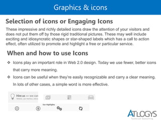 Graphics & icons
Selection of icons or Engaging Icons
These impressive and richly detailed icons draw the attention of your visitors and
does not put them off by those rigid traditional pictures. These may well include
exciting and idiosyncratic shapes or star-shaped labels which has a call to action
effect, often utilized to promote and highlight a free or particular service.
When and how to use Icons
 Icons play an important role in Web 2.0 design. Today we use fewer, better icons
that carry more meaning.
 Icons can be useful when they’re easily recognizable and carry a clear meaning.
In lots of other cases, a simple word is more effective.
 