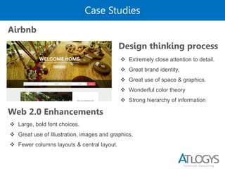 Case Studies
Airbnb
Design thinking process
 Large, bold font choices.
 Great use of Illustration, images and graphics.
 Fewer columns layouts & central layout.
 Extremely close attention to detail.
 Great brand identity.
 Great use of space & graphics.
 Wonderful color theory
 Strong hierarchy of information
Web 2.0 Enhancements
 