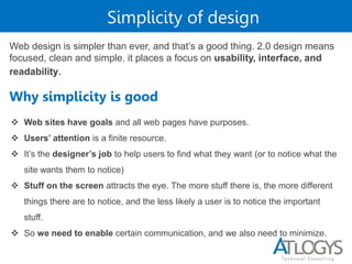 Simplicity of design
Web design is simpler than ever, and that’s a good thing. 2.0 design means
focused, clean and simple. it places a focus on usability, interface, and
readability.
Why simplicity is good
 Web sites have goals and all web pages have purposes.
 Users’ attention is a finite resource.
 It’s the designer’s job to help users to find what they want (or to notice what the
site wants them to notice)
 Stuff on the screen attracts the eye. The more stuff there is, the more different
things there are to notice, and the less likely a user is to notice the important
stuff.
 So we need to enable certain communication, and we also need to minimize.
 