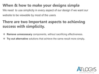When & how to make your designs simple
We need to use simplicity in every aspect of our design if we want our
website to be viewable by most of the users
There are two Important aspects to achieving
success with simplicity.
 Remove unnecessary components, without sacrificing effectiveness.
 Try out alternative solutions that achieve the same result more simply.
 