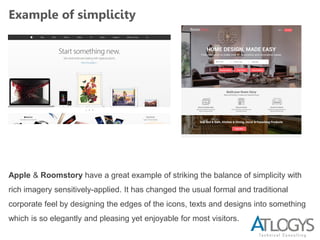Example of simplicity
Apple & Roomstory have a great example of striking the balance of simplicity with
rich imagery sensitively-applied. It has changed the usual formal and traditional
corporate feel by designing the edges of the icons, texts and designs into something
which is so elegantly and pleasing yet enjoyable for most visitors.
 